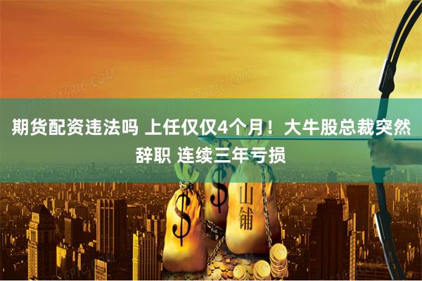期货配资违法吗 上任仅仅4个月！大牛股总裁突然辞职 连续三年亏损