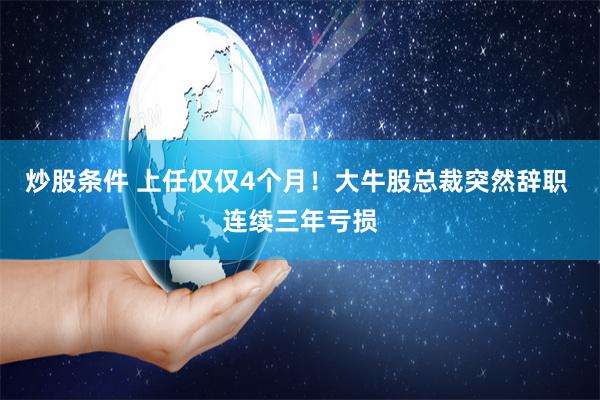 炒股条件 上任仅仅4个月！大牛股总裁突然辞职 连续三年亏损