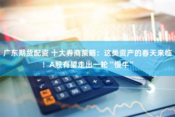 广东期货配资 十大券商策略：这类资产的春天来临！A股有望走出一轮“慢牛”
