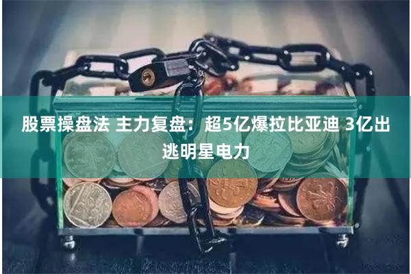 股票操盘法 主力复盘：超5亿爆拉比亚迪 3亿出逃明星电力