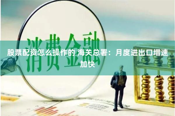 股票配资怎么操作的 海关总署：月度进出口增速加快