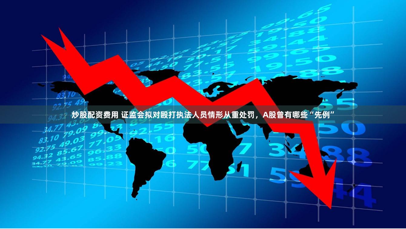 炒股配资费用 证监会拟对殴打执法人员情形从重处罚，A股曾有哪些“先例”
