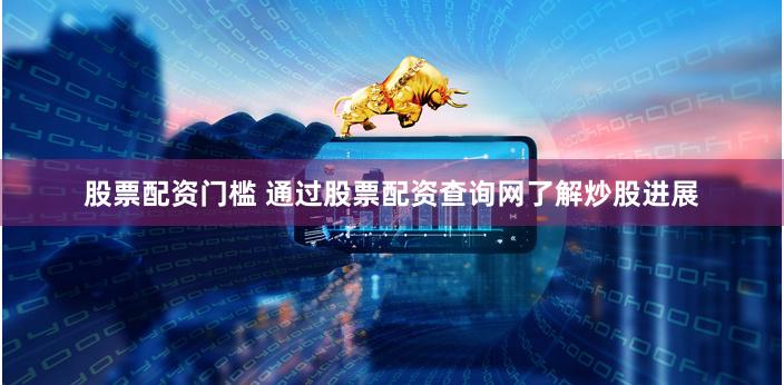 股票配资门槛 通过股票配资查询网了解炒股进展