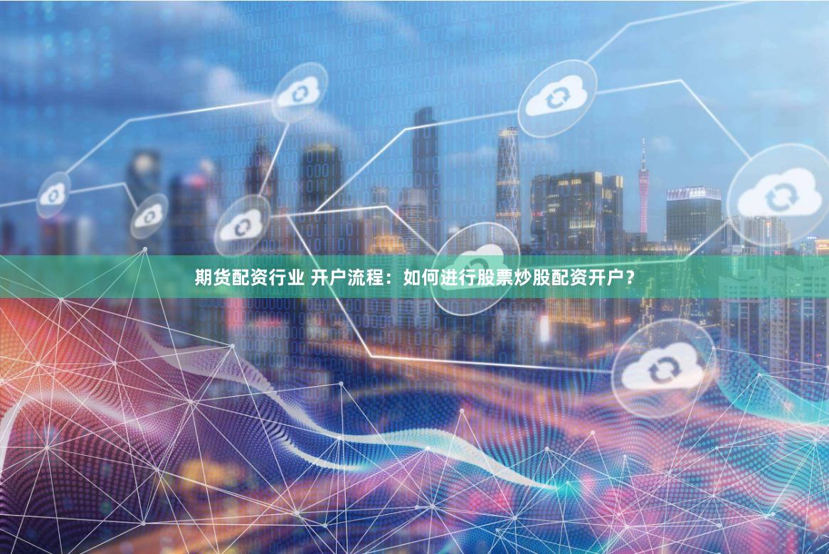 期货配资行业 开户流程：如何进行股票炒股配资开户？