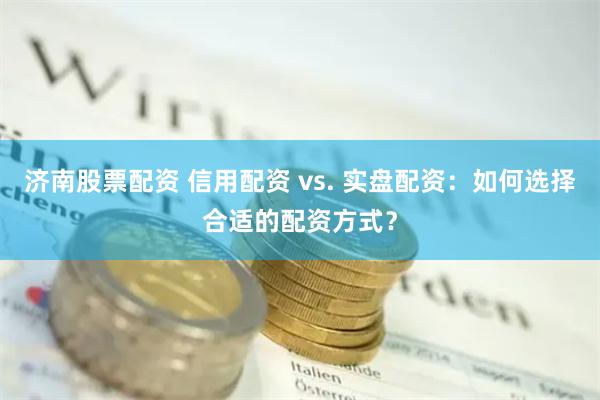 济南股票配资 信用配资 vs. 实盘配资：如何选择合适的配资方式？