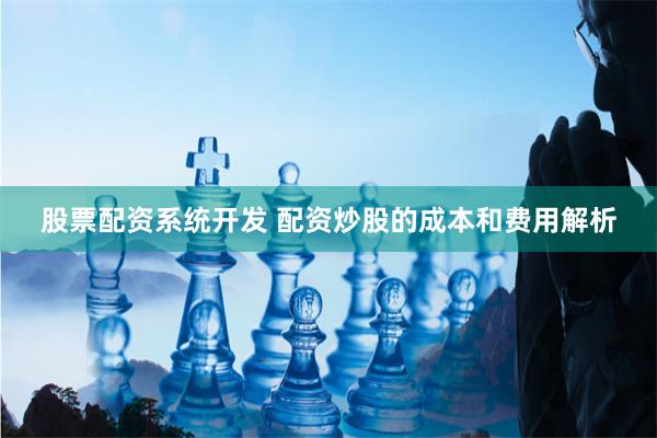 股票配资系统开发 配资炒股的成本和费用解析