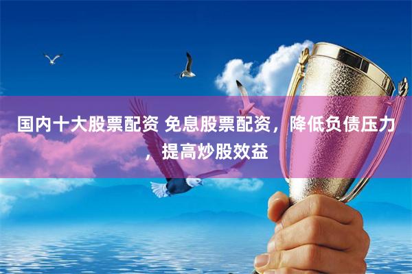 国内十大股票配资 免息股票配资，降低负债压力，提高炒股效益