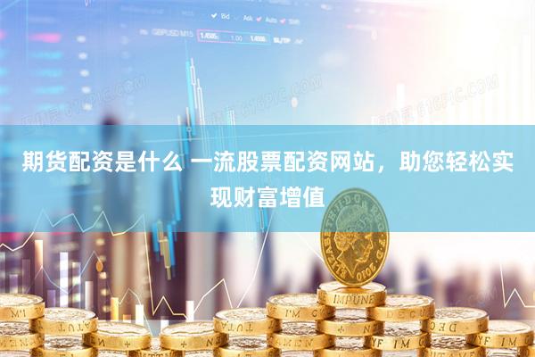 期货配资是什么 一流股票配资网站，助您轻松实现财富增值