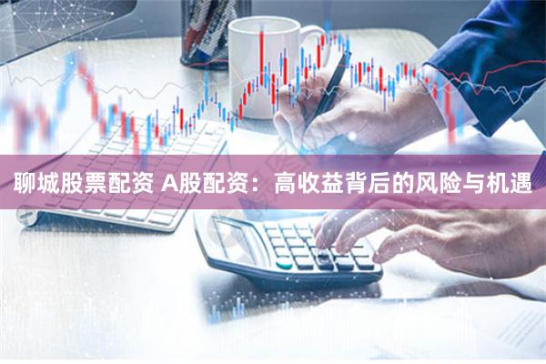 聊城股票配资 A股配资：高收益背后的风险与机遇
