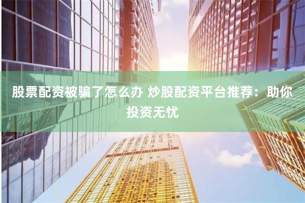 股票配资被骗了怎么办 炒股配资平台推荐：助你投资无忧