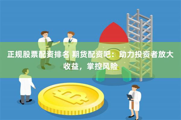 正规股票配资排名 期货配资吧：助力投资者放大收益，掌控风险