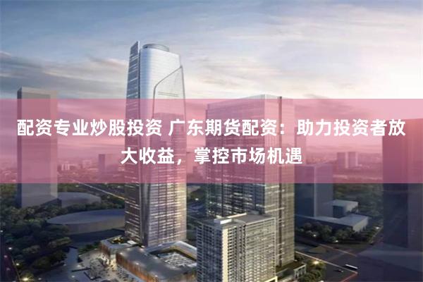配资专业炒股投资 广东期货配资：助力投资者放大收益，掌控市场机遇