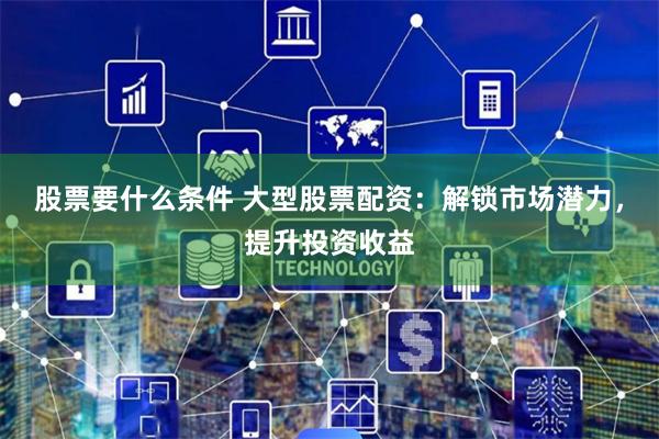 股票要什么条件 大型股票配资：解锁市场潜力，提升投资收益