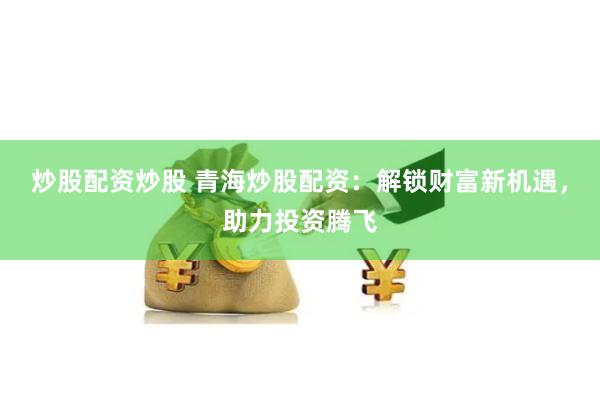 炒股配资炒股 青海炒股配资:解锁财富新机遇,助力投资腾飞