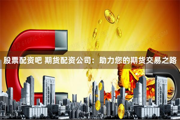 股票配资吧 期货配资公司：助力您的期货交易之路