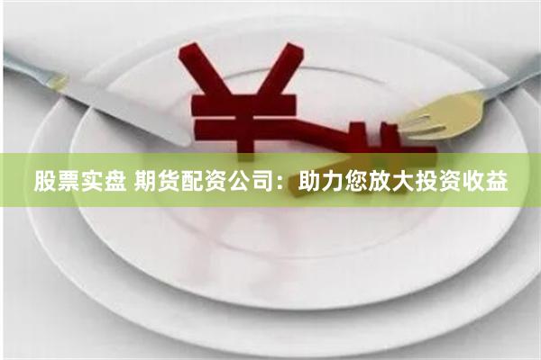 股票实盘 期货配资公司：助力您放大投资收益