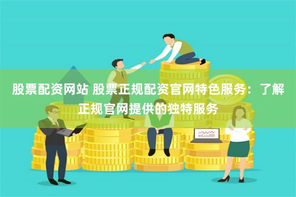 股票配资网站 股票正规配资官网特色服务：了解正规官网提供的独特服务